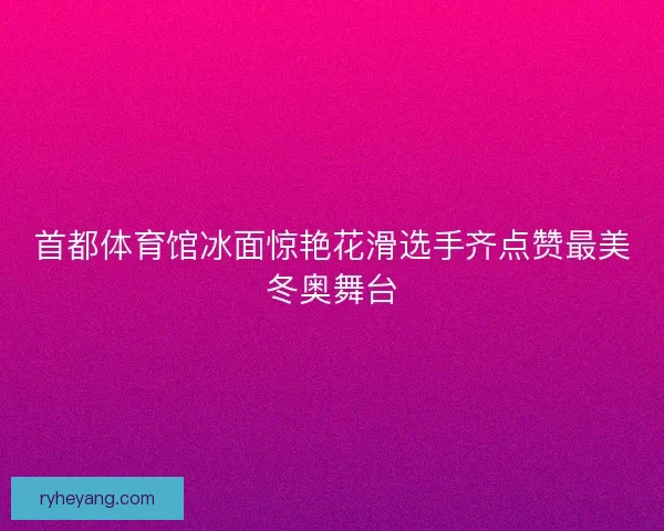 首都体育馆冰面惊艳花滑选手齐点赞最美冬奥舞台