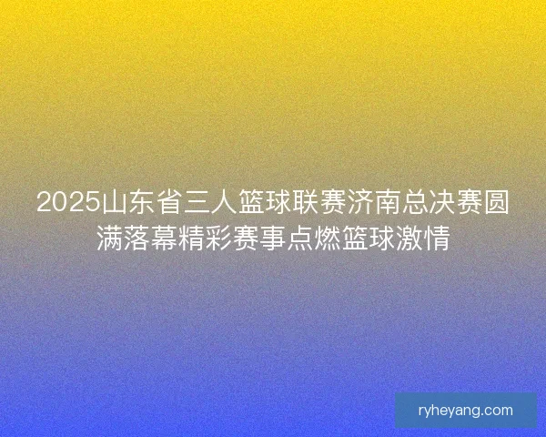 2025山东省三人篮球联赛济南总决赛圆满落幕精彩赛事点燃篮球激情