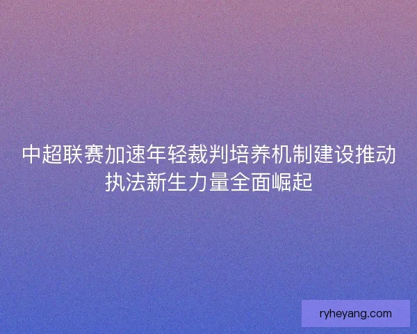 中超联赛加速年轻裁判培养机制建设推动执法新生力量全面崛起