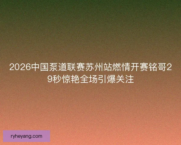 2026中国泵道联赛苏州站燃情开赛铭哥29秒惊艳全场引爆关注