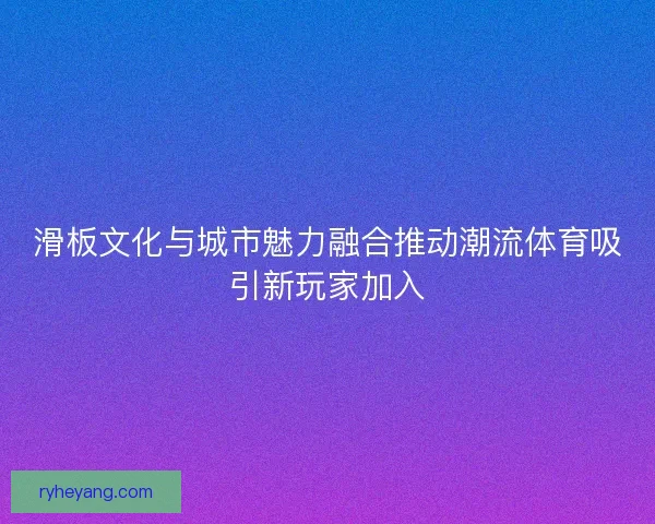 滑板文化与城市魅力融合推动潮流体育吸引新玩家加入