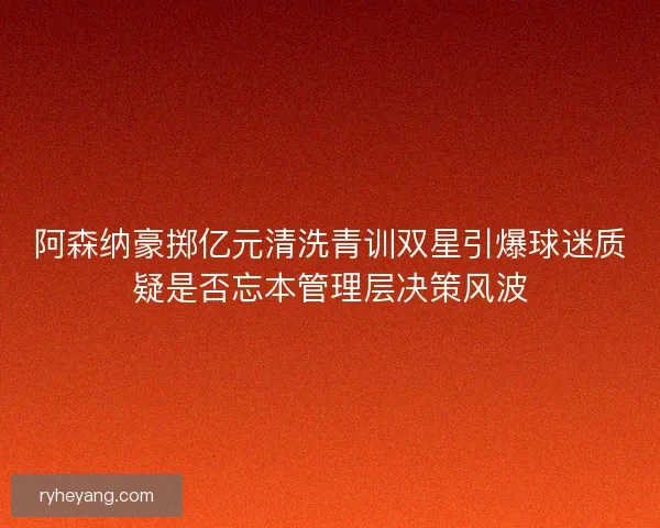 阿森纳豪掷亿元清洗青训双星引爆球迷质疑是否忘本管理层决策风波