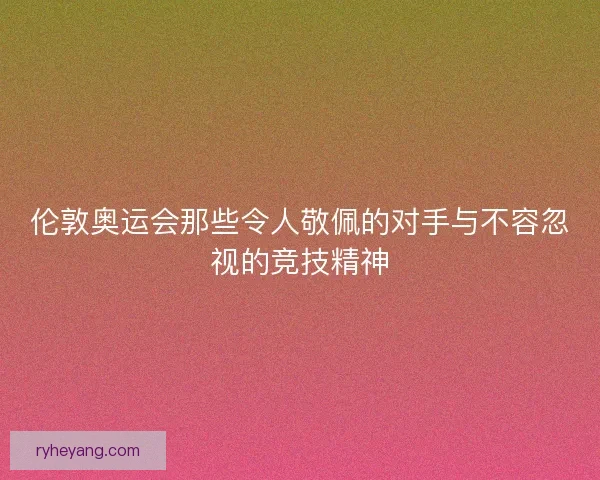 伦敦奥运会那些令人敬佩的对手与不容忽视的竞技精神