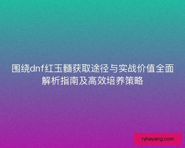围绕dnf红玉髓获取途径与实战价值全面解析指南及高效培养策略