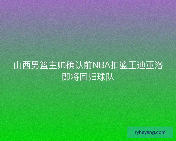 山西男篮主帅确认前NBA扣篮王迪亚洛即将回归球队